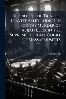 Report of the Trial of Leavitt Alley Indicted for the Murder of Abijah Ellis in the Supreme Judicial Court of Massachusetts