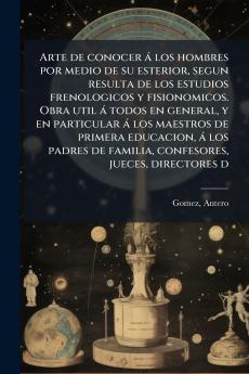 Arte de conocer á los hombres por medio de su esterior segun resulta de los estudios frenologicos y fisionomicos. Obra util á todos en general y en particular á los maestros de primera educacion á los padres de familia confesores jueces directores d