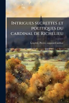 Intrigues secrettes et politiques du cardinal de Richelieu
