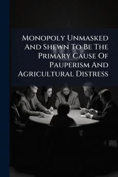 Monopoly Unmasked And Shewn To Be The Primary Cause Of Pauperism And Agricultural Distress