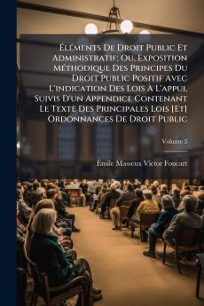 Éléments De Droit Public Et Administratif; Ou Exposition Méthodique Des Principes Du Droit Public Positif Avec L'indication Des Lois À L'appui Suivis D'un Appendice Contenant Le Texte Des Principales Lois [Et] Ordonnances De Droit Public; Volume 3