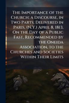 The Importance of the Church; a Discourse in Two Parts; Delivered in Paris (N.Y.) April 8 1813 On the Day of a Public Fast Recommended by the Oneida Association to the Churches and Societies Within Their Limits