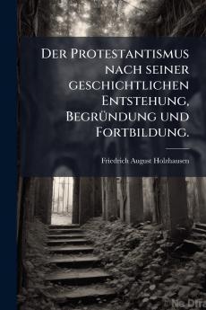 Der Protestantismus nach seiner geschichtlichen Entstehung Begründung und Fortbildung.