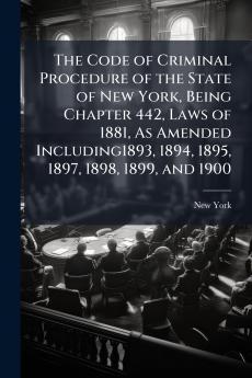 The Code of Criminal Procedure of the State of New York Being Chapter 442 Laws of 1881 As Amended Including1893 1894 1895 1897 1898 1899 and 1900