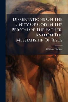 Dissertations On The Unity Of God In The Person Of The Father And On The Messiahship Of Jesus