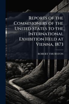Reports of the Commisioners of the United States to the International Exhibition Held at Vienna 1873