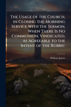 The Usage of the Church in Closing the Morning Service With the Sermon When There Is No Communion Vindicated As Agreeable to the Intent of the Rubric