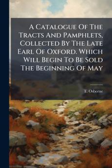 A Catalogue Of The Tracts And Pamphlets Collected By The Late Earl Of Oxford. Which Will Begin To Be Sold The Beginning Of May
