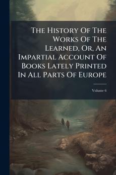 The History Of The Works Of The Learned Or An Impartial Account Of Books Lately Printed In All Parts Of Europe; Volume 6