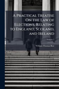 A Practical Treatise On the Law of Elections Relating to England Scoland and Ireland; Volume 1