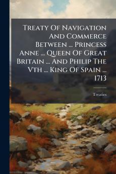 Treaty Of Navigation And Commerce Between ... Princess Anne ... Queen Of Great Britain ... And Philip The Vth ... King Of Spain ... 1713