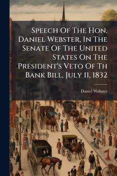 Speech Of The Hon. Daniel Webster In The Senate Of The United States On The President's Veto Of Th Bank Bill July 11 1832