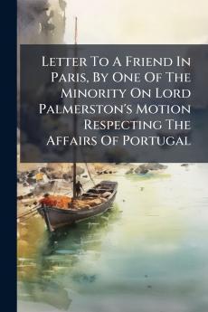 Letter To A Friend In Paris By One Of The Minority On Lord Palmerston's Motion Respecting The Affairs Of Portugal