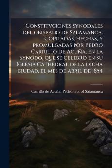 Constitvciones synodales del obispado de Salamanca. Copiladas hechas y promulgadas por Pedro Carrillo de Acuña en la Synodo que se celebro en su Iglesia Cathedral de la dicha ciudad el mes de abril de 1654