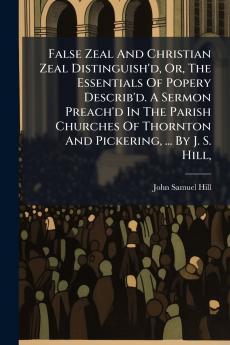 False Zeal And Christian Zeal Distinguish'd Or The Essentials Of Popery Describ'd. A Sermon Preach'd In The Parish Churches Of Thornton And Pickering ... By J. S. Hill