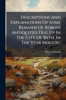 Descriptions And Explanations Of Some Remains Of Roman Antiquities Dug Up In The City Of Bath In The Year Mdccxc