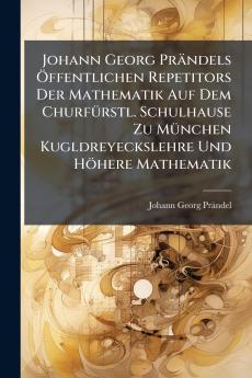 Johann Georg Prändels Öffentlichen Repetitors Der Mathematik Auf Dem Churfürstl. Schulhause Zu München Kugldreyeckslehre Und Höhere Mathematik