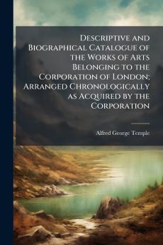 Descriptive and Biographical Catalogue of the Works of Arts Belonging to the Corporation of London; Arranged Chronologically as Acquired by the Corporation
