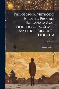 Philosophia Methodo Scientiis Propria Explanata Aug. Vindelicorum Sumpt Matthoei Rieger Et Filiorum; Volume 5