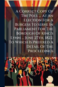 A Correct Copy Of The Poll ... At An Election For A Burgess To Serve In Parliament For The Borough Of King's Lynn ... June 27th 1822. To Which Is Prefixed A Detail Of The Proceedings