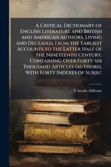 A Critical Dictionary of English Literature and British and American Authors Living and Deceased From the Earliest Accounts to the Latter Half of the Nineteenth Century. Containing Over Forty-six Thousand Articles (authors) With Forty Indexes of Subjec