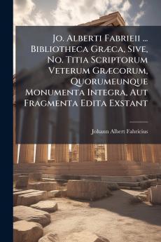 Jo. Alberti Fabrieii ... Bibliotheca Græca Sive No. Titia Scriptorum Veterum Græcorum Quorumeunque Monumenta Integra Aut Fragmenta Edita Exstant
