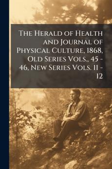 The Herald of Health and Journal of Physical Culture 1868 Old Series Vols. 45 - 46 New Series Vols. 11 - 12