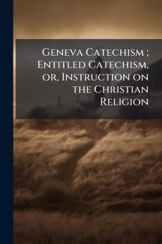 Geneva Catechism ; Entitled Catechism or Instruction on the Christian Religion