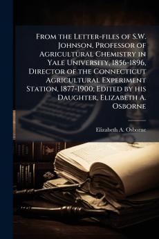 From the Letter-files of S.W. Johnson Professor of Agricultural Chemistry in Yale University 1856-1896 Director of the Connecticut Agricultural Experiment Station 1877-1900; Edited by his Daughter Elizabeth A. Osborne