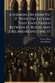 A Sermon. On John Vii. 17. With The Letters That Have Passed Between [f. Blick] And J. Riland Respecting It