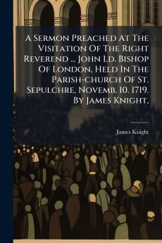 A Sermon Preached At The Visitation Of The Right Reverend ... John Ld. Bishop Of London Held In The Parish-church Of St. Sepulchre Novemb. 10. 1719. By James Knight