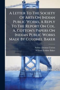 A Letter To The Society Of Arts On Indian Public Works A Reply To The Report On Col. A. Cotton's Papers On Indian Public Works Made By Colonel Baker