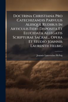 Doctrina Christiana Pro Catechizandis Parvulis Aliisque Rudibus In Articulis Fidei Disposita Et Elucidata Allegatis Scripturae Sacrae... Opera Et Studio Joannis Laurentii Helbig