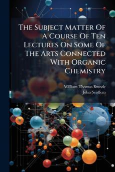 The Subject Matter Of A Course Of Ten Lectures On Some Of The Arts Connected With Organic Chemistry