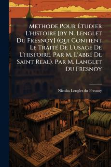 Methode Pour Étudier L'histoire [by N. Lenglet Du Fresnoy] (qui Contient Le Traité De L'usage De L'histoire Par M. L'abbé De Saint Real). Par M. Langlet Du Fresnoy