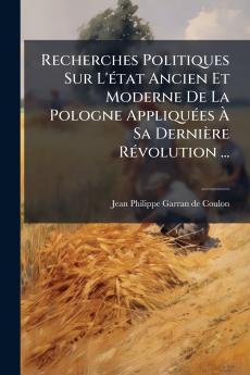 Recherches Politiques Sur L'état Ancien Et Moderne De La Pologne Appliquées À Sa Dernière Révolution ...