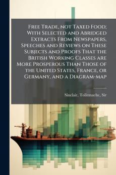 Free Trade not Taxed Food; With Selected and Abridged Extracts From Newspapers Speeches and Reviews on These Subjects and Proofs That the British Working Classes are More Prosperous Than Those of the United States France or Germany and a Diagram-map