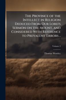 The Province of the Intellect in Religion Deduced From Our Lord's Sermon on the Mount and Considered With Reference to Prevalent Errors ..; Volume 2