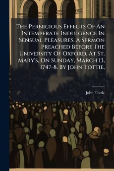 The Pernicious Effects Of An Intemperate Indulgence In Sensual Pleasures. A Sermon Preached Before The University Of Oxford At St. Mary's On Sunday March 13 1747-8. By John Tottie