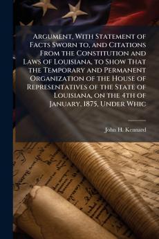 Argument With Statement of Facts Sworn to and Citations From the Constitution and Laws of Louisiana to Show That the Temporary and Permanent Organization of the House of Representatives of the State of Louisiana on the 4th of January 1875 Under Whic