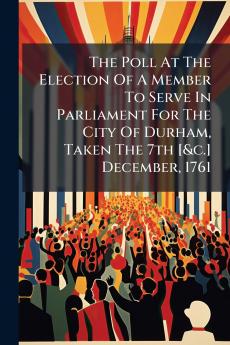 The Poll At The Election Of A Member To Serve In Parliament For The City Of Durham Taken The 7th [&c.] December 1761