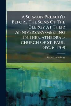 A Sermon Preach'd Before The Sons Of The Clergy At Their Anniversary-meeting In The Cathedral-church Of St. Paul Dec. 6. 1709