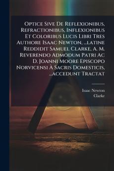 Optice Sive De Reflexionibus Refractionibus Inflexionibus Et Coloribus Lucis Libri Tres Authore Isaac Newton ...latine Reddidit Samuel Clarke A. M. Reverendo Admodum Patri Ac D. Joanni Moore Episcopo Norvicensi À Sacris Domesticis ...accedunt Tractat