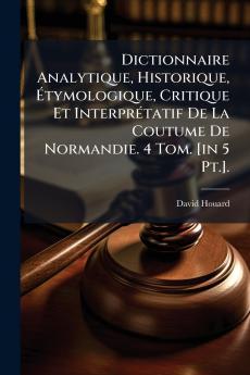 Dictionnaire Analytique Historique Étymologique Critique Et Interprétatif De La Coutume De Normandie. 4 Tom. [in 5 Pt.].