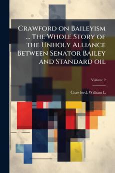 Crawford on Baileyism ... The Whole Story of the Unholy Alliance Between Senator Bailey and Standard oil; Volume 2
