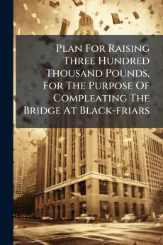 Plan For Raising Three Hundred Thousand Pounds For The Purpose Of Compleating The Bridge At Black-friars