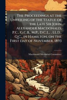 The Proceedings at the Unveiling of the Statue of the Late Sir John Alexander Macdonald P.C. G.C.B. M.P. D.C.L.  LL.D. Q.C. in Hamilton on the First day of November 1893