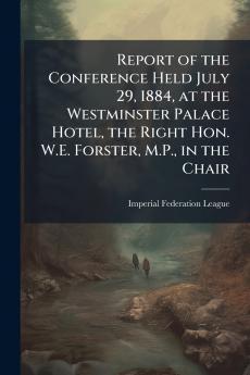 Report of the Conference Held July 29 1884 at the Westminster Palace Hotel the Right Hon. W.E. Forster M.P. in the Chair