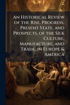 An Historical Review of the Rise Progress Present State and Prospects of the Silk Culture Manufacture and Trade in Europe & America