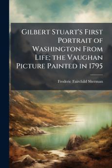 Gilbert Stuart's First Portrait of Washington From Life; the Vaughan Picture Painted in 1795